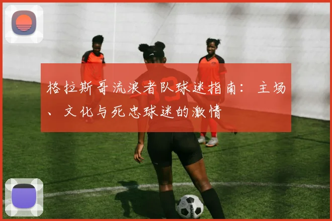 格拉斯哥流浪者队球迷指南:主场、文化与死忠球迷的激情