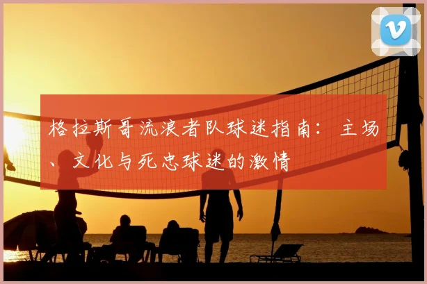 格拉斯哥流浪者队球迷指南：主场、文化与死忠球迷的激情